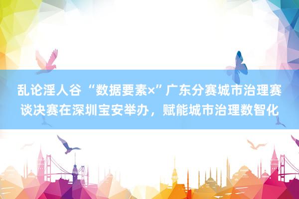 乱论淫人谷 “数据要素×”广东分赛城市治理赛谈决赛在深圳宝安举办，赋能城市治理数智化