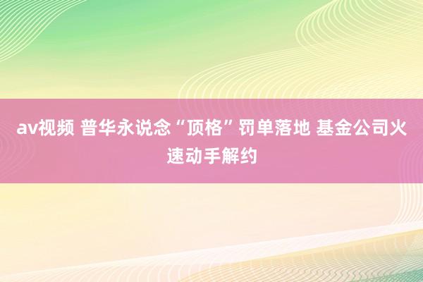 av视频 普华永说念“顶格”罚单落地 基金公司火速动手解约