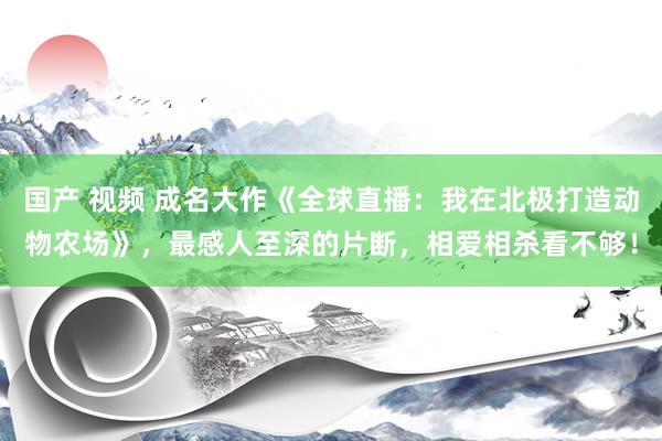 国产 视频 成名大作《全球直播：我在北极打造动物农场》，最感人至深的片断，相爱相杀看不够！