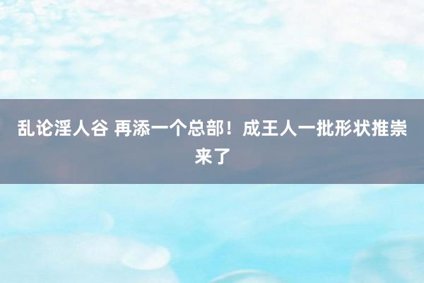 乱论淫人谷 再添一个总部！成王人一批形状推崇来了