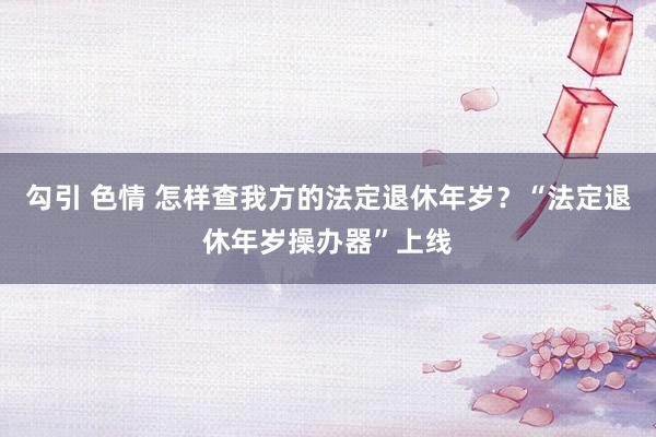 勾引 色情 怎样查我方的法定退休年岁？“法定退休年岁操办器”上线