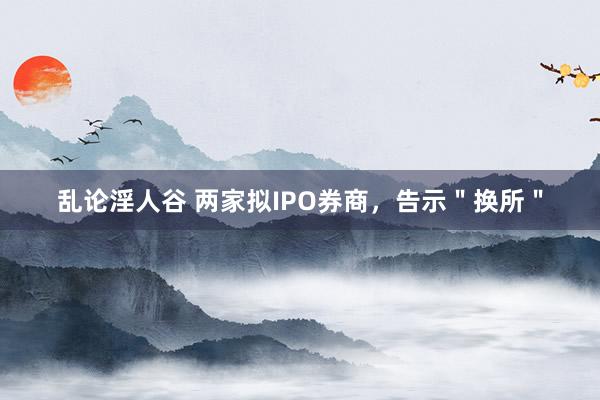 乱论淫人谷 两家拟IPO券商，告示＂换所＂