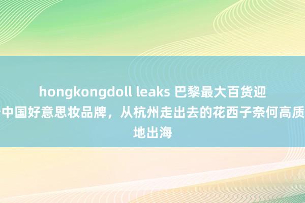 hongkongdoll leaks 巴黎最大百货迎来首个中国好意思妆品牌，从杭州走出去的花西子奈何高质地出海