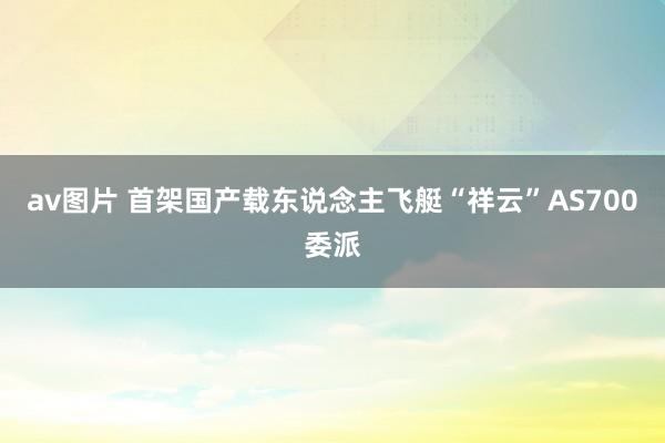 av图片 首架国产载东说念主飞艇“祥云”AS700委派