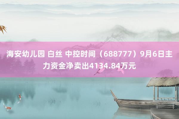 海安幼儿园 白丝 中控时间（688777）9月6日主力资金净卖出4134.84万元