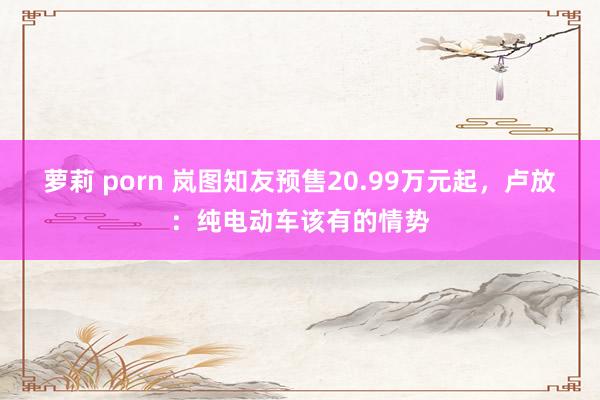 萝莉 porn 岚图知友预售20.99万元起，卢放：纯电动车该有的情势