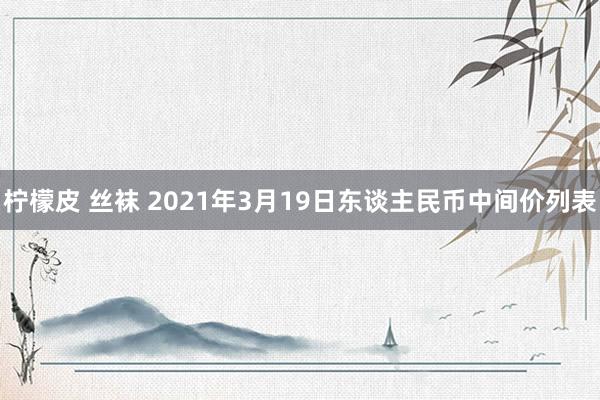 柠檬皮 丝袜 2021年3月19日东谈主民币中间价列表