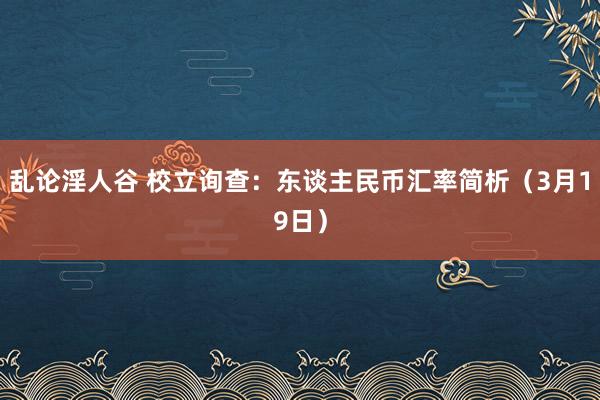 乱论淫人谷 校立询查：东谈主民币汇率简析（3月19日）