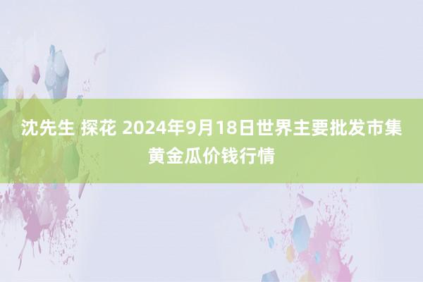 沈先生 探花 2024年9月18日世界主要批发市集黄金瓜价钱行情