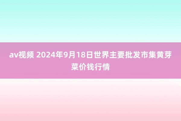 av视频 2024年9月18日世界主要批发市集黄芽菜价钱行情