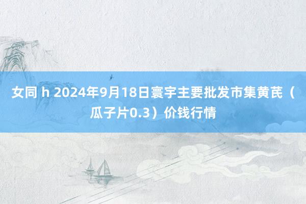 女同 h 2024年9月18日寰宇主要批发市集黄芪（瓜子片0.3）价钱行情