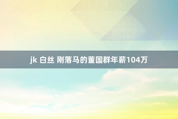 jk 白丝 刚落马的董国群年薪104万