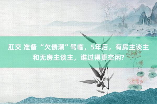 肛交 准备 “欠债潮”驾临，5年后，有房主谈主和无房主谈主，谁过得更空闲?