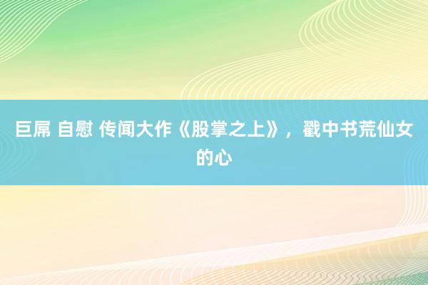 巨屌 自慰 传闻大作《股掌之上》，戳中书荒仙女的心