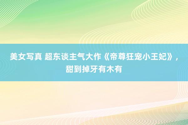 美女写真 超东谈主气大作《帝尊狂宠小王妃》，甜到掉牙有木有