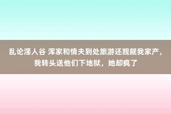 乱论淫人谷 浑家和情夫到处旅游还觊觎我家产，我转头送他们下地狱，她却疯了