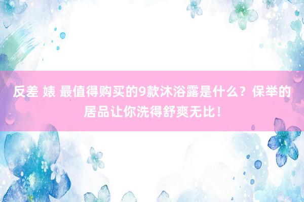 反差 婊 最值得购买的9款沐浴露是什么？保举的居品让你洗得舒爽无比！