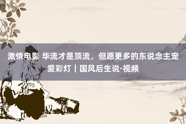 激情电影 华流才是顶流，但愿更多的东说念主宠爱彩灯｜国风后生说·视频