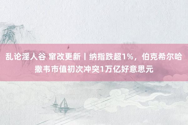 乱论淫人谷 窜改更新丨纳指跌超1%，伯克希尔哈撒韦市值初次冲突1万亿好意思元