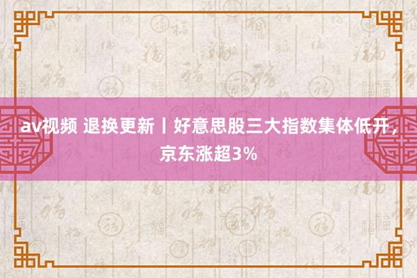 av视频 退换更新丨好意思股三大指数集体低开，京东涨超3%