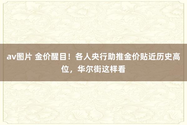 av图片 金价醒目！各人央行助推金价贴近历史高位，华尔街这样看