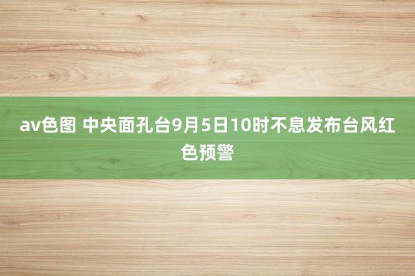 av色图 中央面孔台9月5日10时不息发布台风红色预警