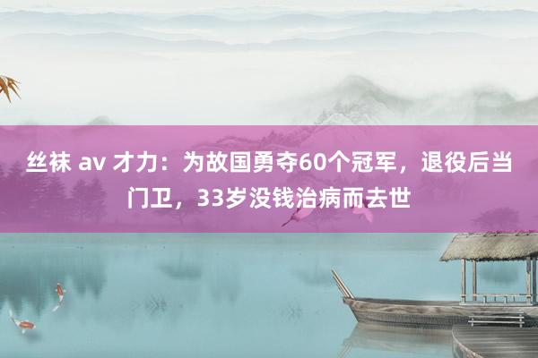 丝袜 av 才力：为故国勇夺60个冠军，退役后当门卫，33岁没钱治病而去世