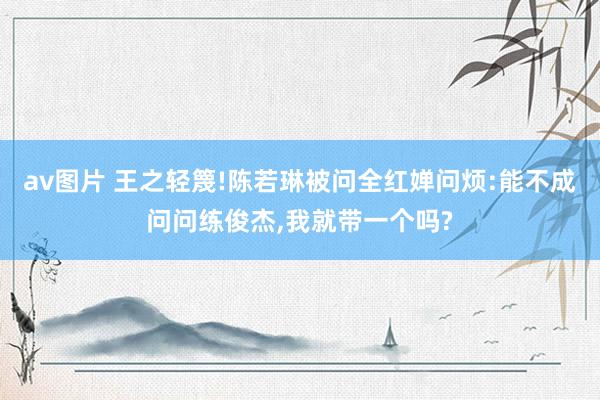 av图片 王之轻篾!陈若琳被问全红婵问烦:能不成问问练俊杰，我就带一个吗?