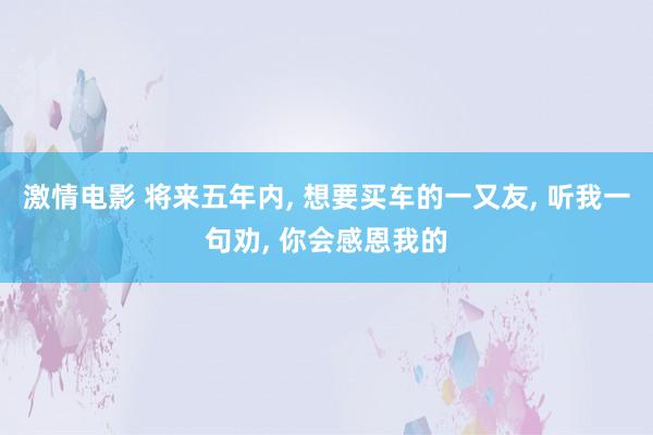 激情电影 将来五年内， 想要买车的一又友， 听我一句劝， 你会感恩我的