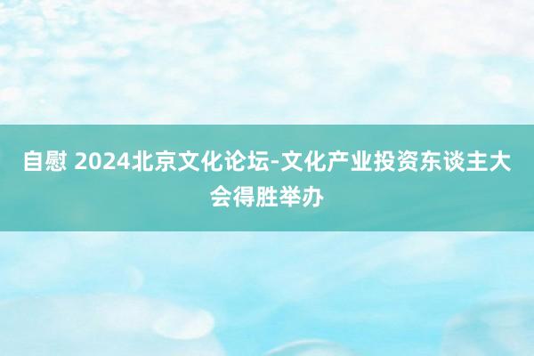 自慰 2024北京文化论坛-文化产业投资东谈主大会得胜举办