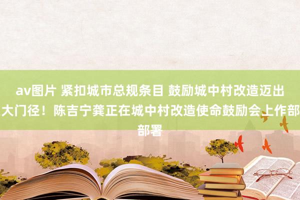 av图片 紧扣城市总规条目 鼓励城中村改造迈出更大门径！陈吉宁龚正在城中村改造使命鼓励会上作部署