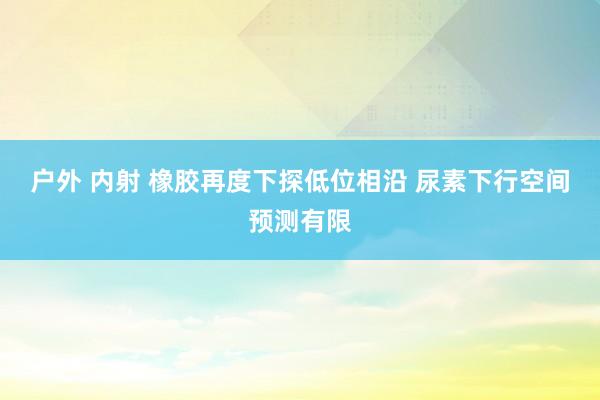 户外 内射 橡胶再度下探低位相沿 尿素下行空间预测有限