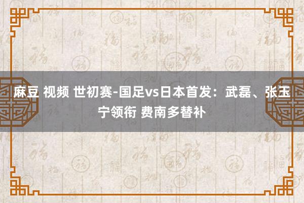 麻豆 视频 世初赛-国足vs日本首发：武磊、张玉宁领衔 费南多替补