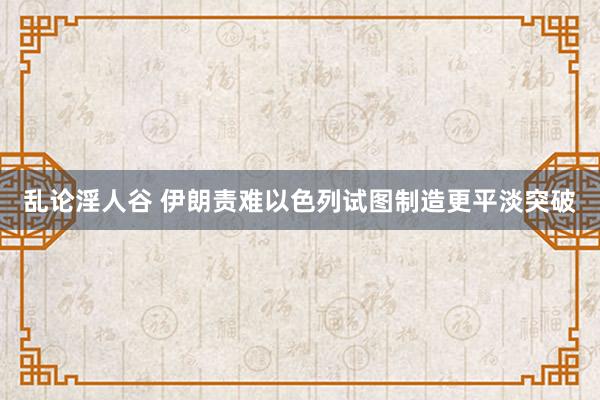 乱论淫人谷 伊朗责难以色列试图制造更平淡突破