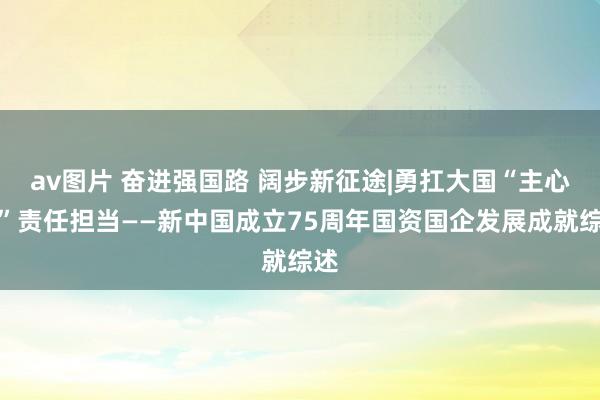 av图片 奋进强国路 阔步新征途|勇扛大国“主心骨”责任担当——新中国成立75周年国资国企发展成就综述