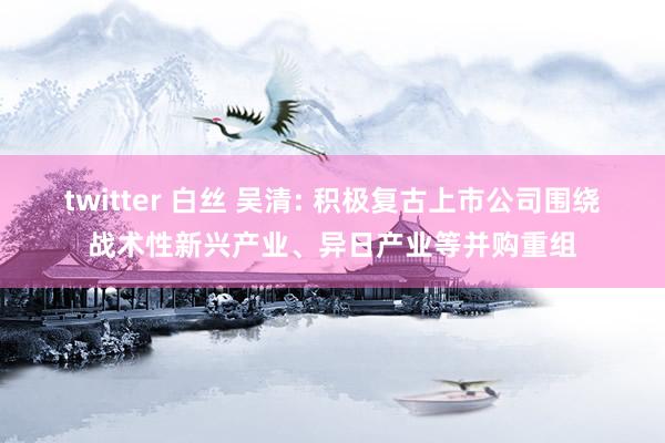 twitter 白丝 吴清: 积极复古上市公司围绕战术性新兴产业、异日产业等并购重组