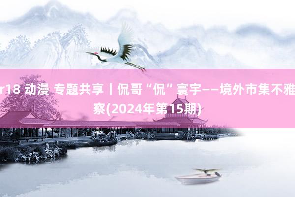 r18 动漫 专题共享丨侃哥“侃”寰宇——境外市集不雅察(2024年第15期)