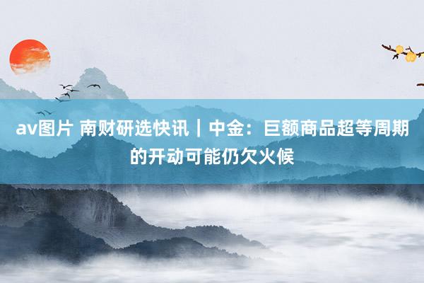 av图片 南财研选快讯｜中金：巨额商品超等周期的开动可能仍欠火候