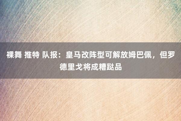 裸舞 推特 队报：皇马改阵型可解放姆巴佩，但罗德里戈将成糟跶品