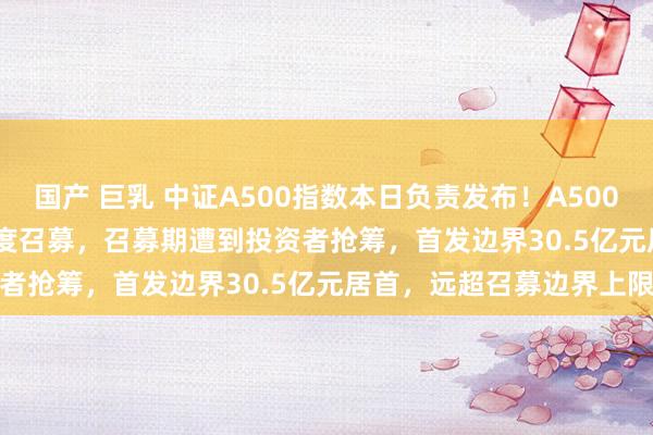 国产 巨乳 中证A500指数本日负责发布！A500ETF（159339）提前限度召募，召募期遭到投资者抢筹，首发边界30.5亿元居首，远超召募边界上限