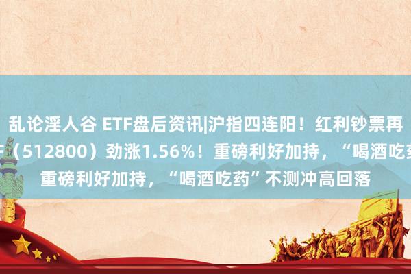 乱论淫人谷 ETF盘后资讯|沪指四连阳！红利钞票再占优势，银行ETF（512800）劲涨1.56%！重磅利好加持，“喝酒吃药”不测冲高回落