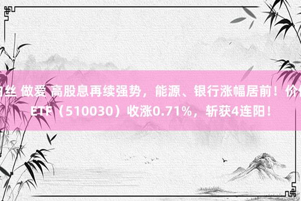 白丝 做爱 高股息再续强势，能源、银行涨幅居前！价值ETF（510030）收涨0.71%，斩获4连阳！