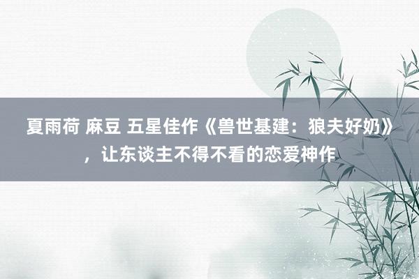 夏雨荷 麻豆 五星佳作《兽世基建：狼夫好奶》，让东谈主不得不看的恋爱神作