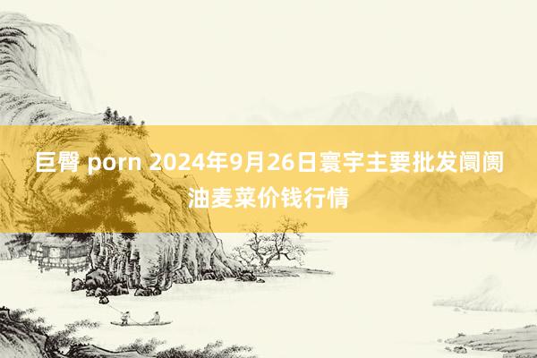 巨臀 porn 2024年9月26日寰宇主要批发阛阓油麦菜价钱行情