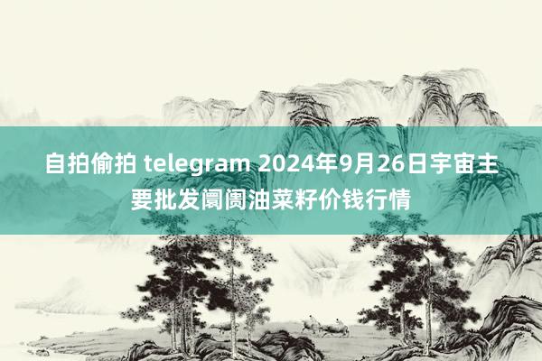 自拍偷拍 telegram 2024年9月26日宇宙主要批发阛阓油菜籽价钱行情