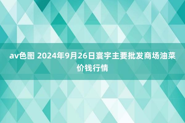 av色图 2024年9月26日寰宇主要批发商场油菜价钱行情