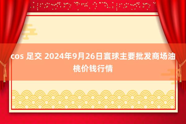 cos 足交 2024年9月26日寰球主要批发商场油桃价钱行情