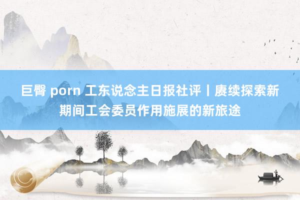 巨臀 porn 工东说念主日报社评丨赓续探索新期间工会委员作用施展的新旅途