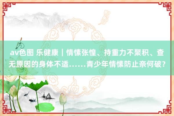 av色图 乐健康｜情愫张惶、持重力不聚积、查无原因的身体不适……青少年情愫防止奈何破？