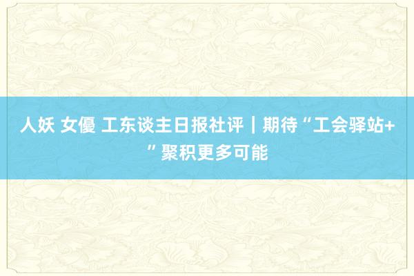 人妖 女優 工东谈主日报社评｜期待“工会驿站+”聚积更多可能